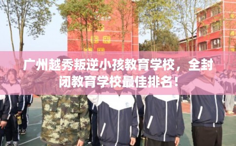 广州越秀叛逆小孩教育学校，全封闭教育学校最佳排名！
