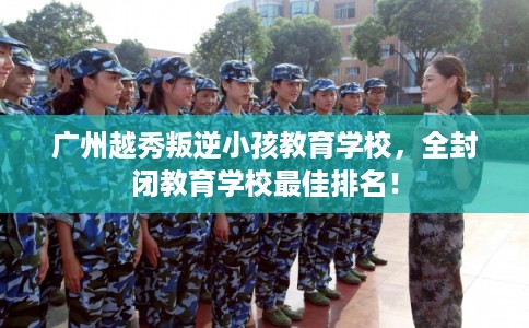 广州越秀叛逆小孩教育学校，全封闭教育学校最佳排名！