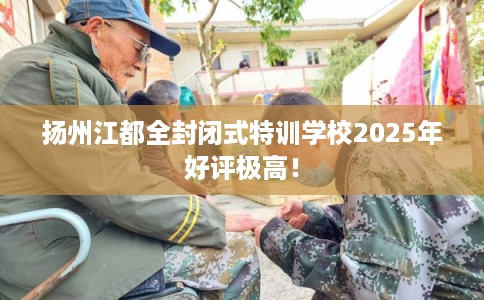 扬州江都全封闭式特训学校2025年好评极高！