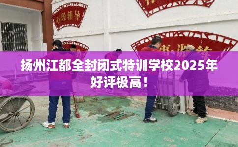 扬州江都全封闭式特训学校2025年好评极高！