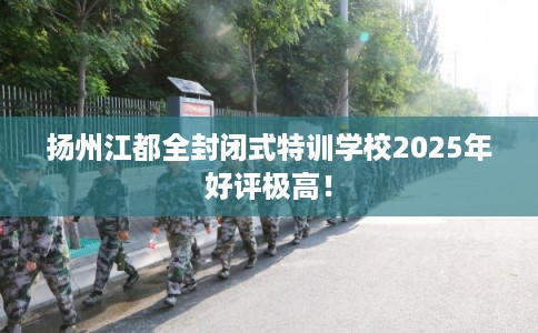 扬州江都全封闭式特训学校2025年好评极高！