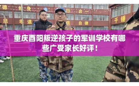 重庆酉阳叛逆孩子的军训学校有哪些广受家长好评！