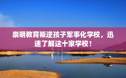 崇明教育叛逆孩子军事化学校，迅速了解这十家学校！