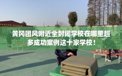 黄冈团风附近全封闭学校在哪里超多成功案例这十家学校！