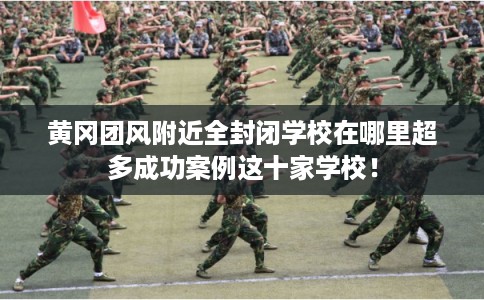 黄冈团风附近全封闭学校在哪里超多成功案例这十家学校！