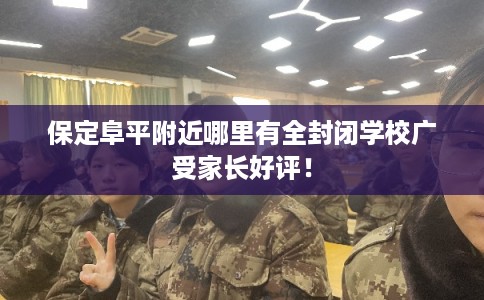 保定阜平附近哪里有全封闭学校广受家长好评！