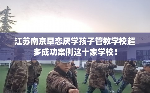 江苏南京早恋厌学孩子管教学校超多成功案例这十家学校！