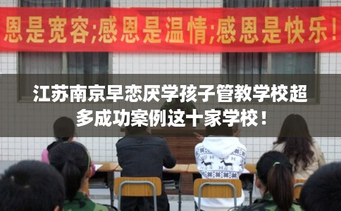 江苏南京早恋厌学孩子管教学校超多成功案例这十家学校！