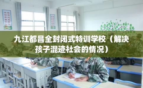 九江都昌全封闭式特训学校（解决孩子混迹社会的情况）