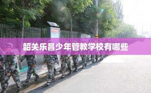 韶关乐昌少年管教学校有哪些