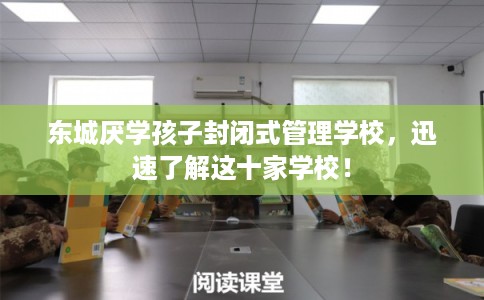 东城厌学孩子封闭式管理学校，迅速了解这十家学校！