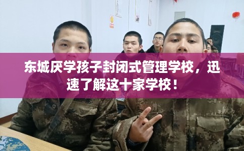 东城厌学孩子封闭式管理学校，迅速了解这十家学校！
