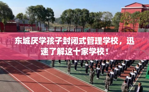 东城厌学孩子封闭式管理学校，迅速了解这十家学校！