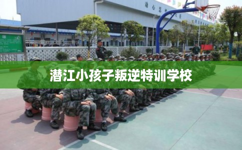 潜江小孩子叛逆特训学校