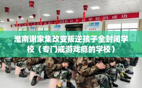 淮南谢家集改变叛逆孩子全封闭学校（专门戒游戏瘾的学校）