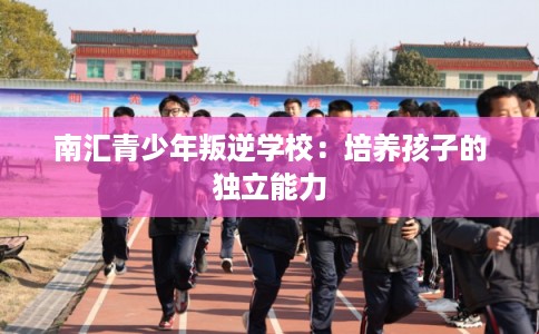 南汇青少年叛逆学校：培养孩子的独立能力