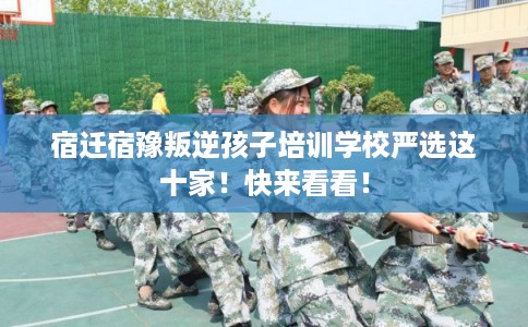 宿迁宿豫叛逆孩子培训学校严选这十家！快来看看！