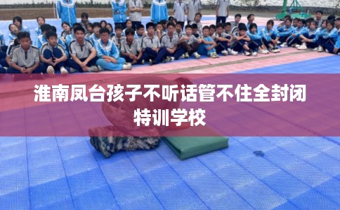 淮南凤台孩子不听话管不住全封闭特训学校
