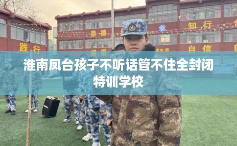 淮南凤台孩子不听话管不住全封闭特训学校