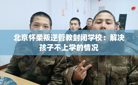 北京怀柔叛逆管教封闭学校：解决孩子不上学的情况