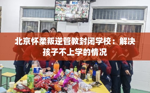 北京怀柔叛逆管教封闭学校：解决孩子不上学的情况