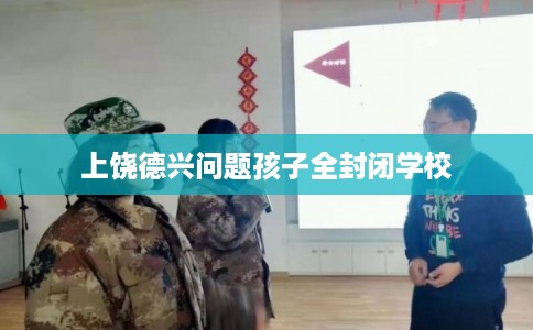 上饶德兴问题孩子全封闭学校