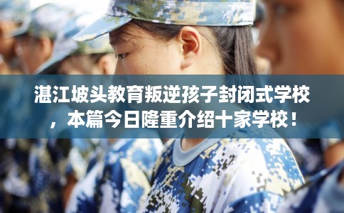 湛江坡头教育叛逆孩子封闭式学校，本篇今日隆重介绍十家学校！