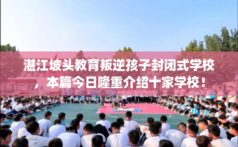 湛江坡头教育叛逆孩子封闭式学校，本篇今日隆重介绍十家学校！