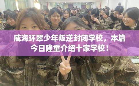 威海环翠少年叛逆封闭学校，本篇今日隆重介绍十家学校！