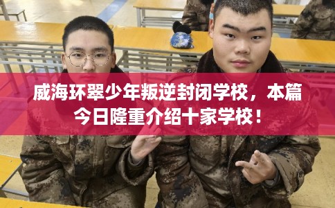 威海环翠少年叛逆封闭学校，本篇今日隆重介绍十家学校！