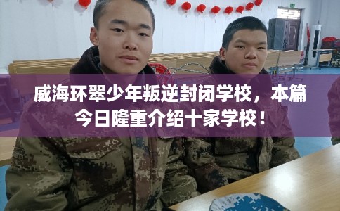 威海环翠少年叛逆封闭学校，本篇今日隆重介绍十家学校！