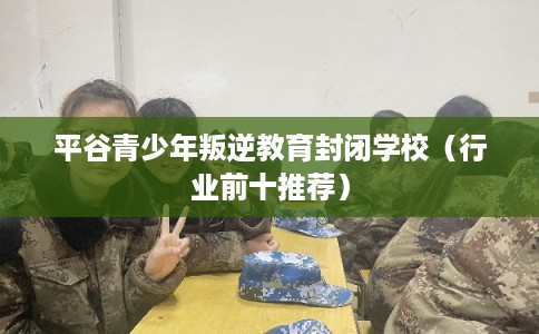 平谷青少年叛逆教育封闭学校（行业前十推荐）