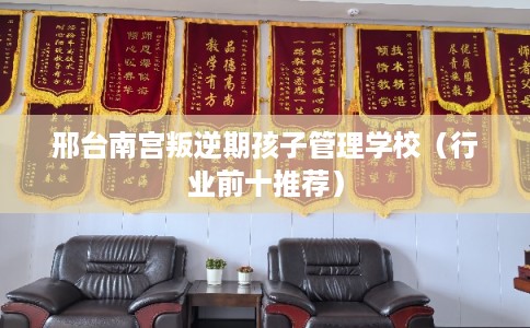 邢台南宫叛逆期孩子管理学校（行业前十推荐）