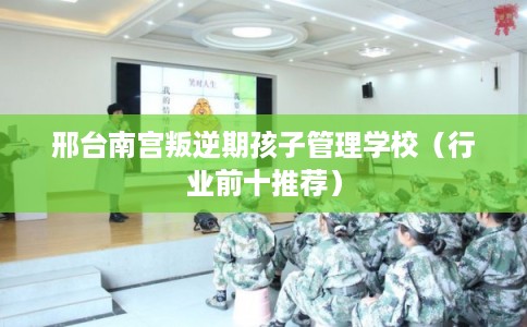 邢台南宫叛逆期孩子管理学校（行业前十推荐）