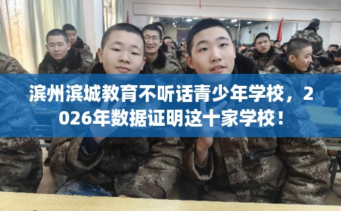 滨州滨城教育不听话青少年学校，2026年数据证明这十家学校！