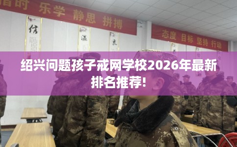 绍兴问题孩子戒网学校2026年最新排名推荐!