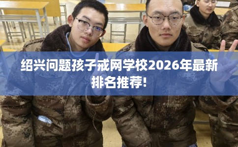 绍兴问题孩子戒网学校2026年最新排名推荐!