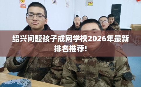 绍兴问题孩子戒网学校2026年最新排名推荐!