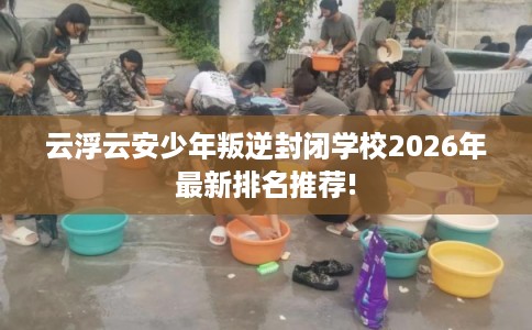 云浮云安少年叛逆封闭学校2026年最新排名推荐!