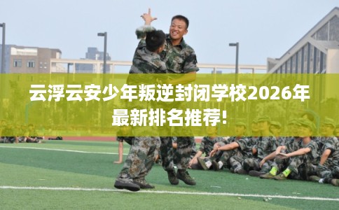 云浮云安少年叛逆封闭学校2026年最新排名推荐!