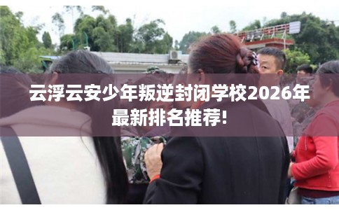 云浮云安少年叛逆封闭学校2026年最新排名推荐!