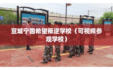 宣城宁国希望叛逆学校（可视频参观学校）