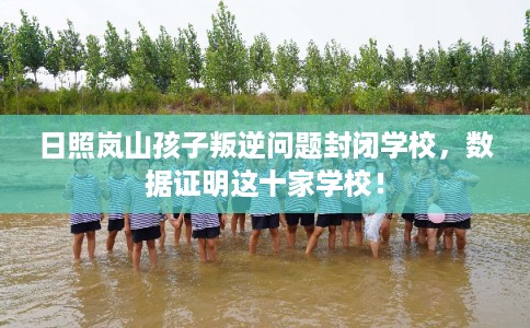 日照岚山孩子叛逆问题封闭学校，数据证明这十家学校！
