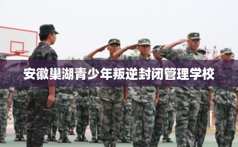 安徽巢湖青少年叛逆封闭管理学校