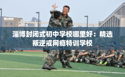 淄博封闭式初中学校哪里好：精选叛逆戒网瘾特训学校