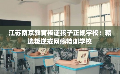 江苏南京教育叛逆孩子正规学校：精选叛逆戒网瘾特训学校