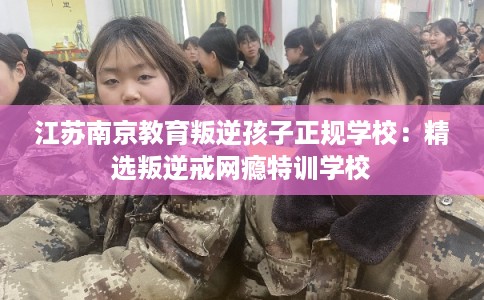 江苏南京教育叛逆孩子正规学校：精选叛逆戒网瘾特训学校