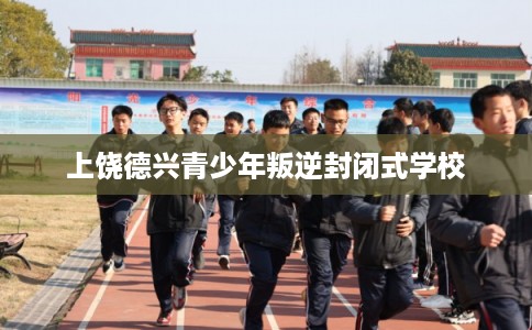上饶德兴青少年叛逆封闭式学校