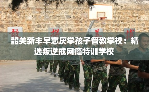 韶关新丰早恋厌学孩子管教学校：精选叛逆戒网瘾特训学校