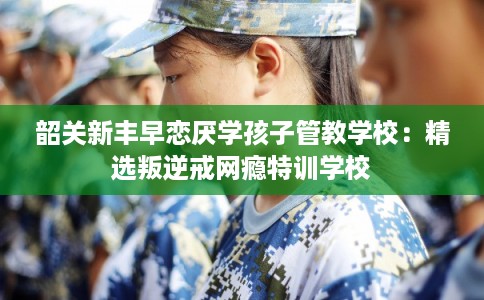 韶关新丰早恋厌学孩子管教学校：精选叛逆戒网瘾特训学校